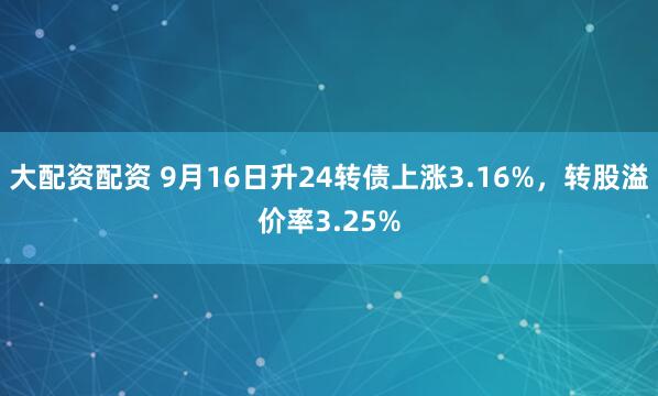 大配资配资 9月16日升24转债上涨3.16%，转股溢价率3.25%