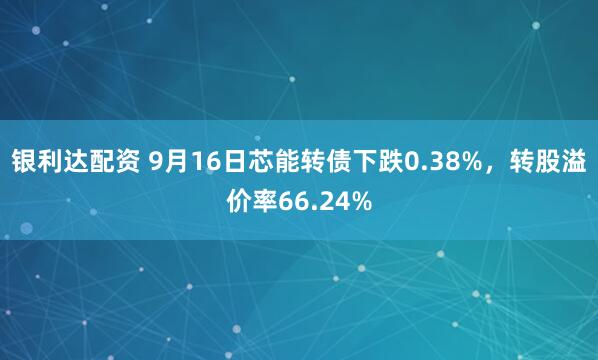 银利达配资 9月16日芯能转债下跌0.38%，转股溢价率66.24%