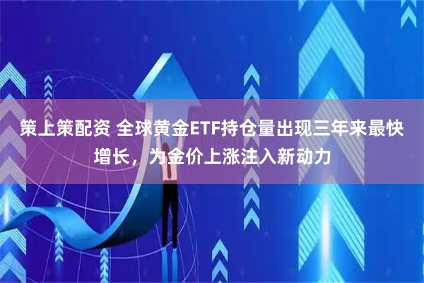 策上策配资 全球黄金ETF持仓量出现三年来最快增长，为金价上涨注入新动力