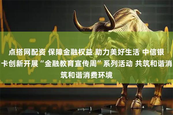 点搭网配资 保障金融权益 助力美好生活 中信银行信用卡创新开展“金融教育宣传周”系列活动 共筑和谐消费环境