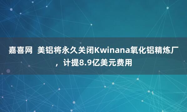 嘉喜网  美铝将永久关闭Kwinana氧化铝精炼厂，计提8.9亿美元费用
