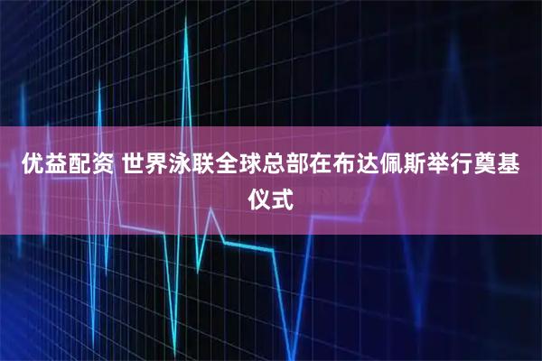 优益配资 世界泳联全球总部在布达佩斯举行奠基仪式