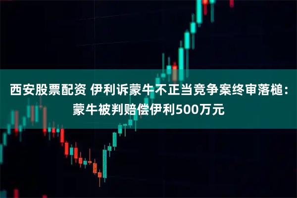 西安股票配资 伊利诉蒙牛不正当竞争案终审落槌：蒙牛被判赔偿伊利500万元