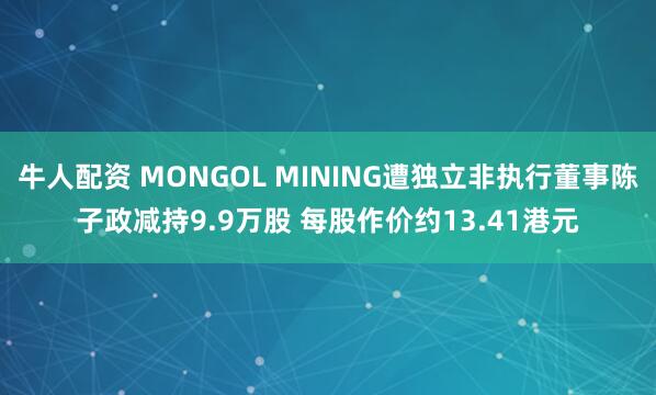 牛人配资 MONGOL MINING遭独立非执行董事陈子政减持9.9万股 每股作价约13.41港元