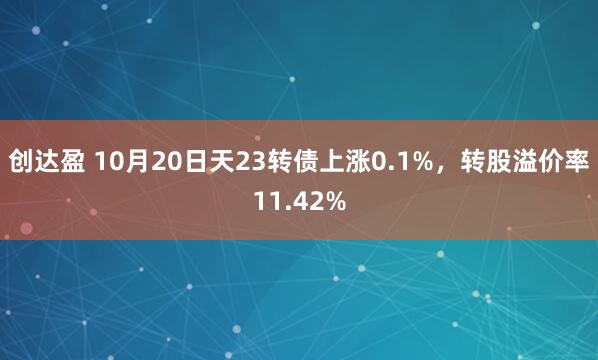 创达盈 10月20日天23转债上涨0.1%，转股溢价率11.42%