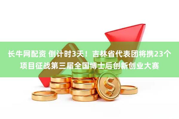 长牛网配资 倒计时3天！吉林省代表团将携23个项目征战第三届全国博士后创新创业大赛