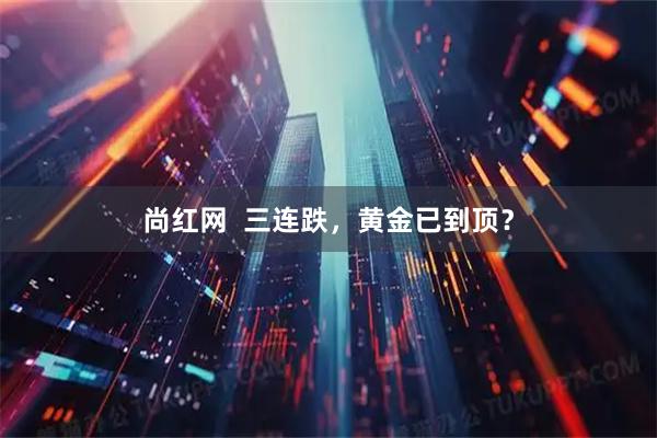 尚红网  三连跌，黄金已到顶？