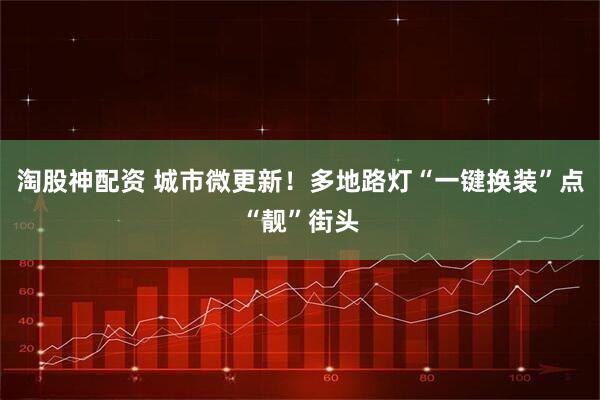 淘股神配资 城市微更新！多地路灯“一键换装”点“靓”街头