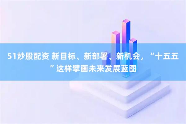 51炒股配资 新目标、新部署、新机会，“十五五”这样擘画未来发展蓝图