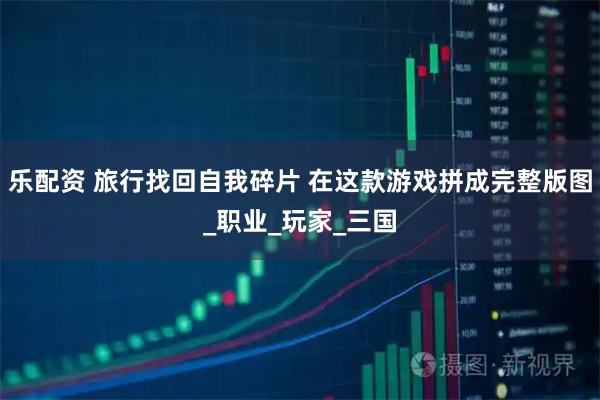 乐配资 旅行找回自我碎片 在这款游戏拼成完整版图_职业_玩家_三国