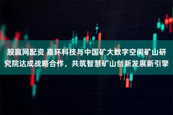 股赢网配资 嘉环科技与中国矿大数字空间矿山研究院达成战略合作，共筑智慧矿山创新发展新引擎