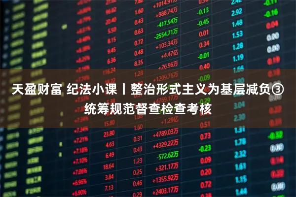 天盈财富 纪法小课丨整治形式主义为基层减负③统筹规范督查检查考核