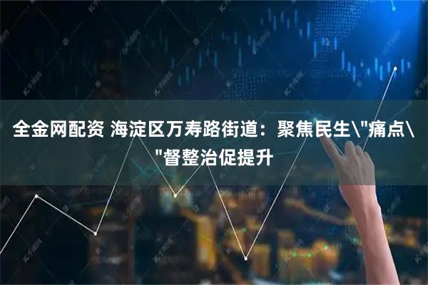 全金网配资 海淀区万寿路街道：聚焦民生＂痛点＂督整治促提升