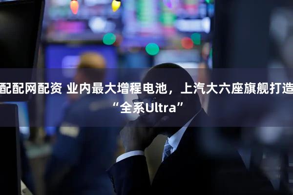 配配网配资 业内最大增程电池，上汽大六座旗舰打造“全系Ultra”