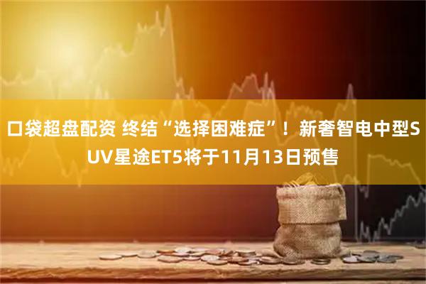 口袋超盘配资 终结“选择困难症”！新奢智电中型SUV星途ET5将于11月13日预售