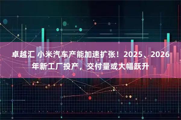 卓越汇 小米汽车产能加速扩张！2025、2026年新工厂投产，交付量或大幅跃升
