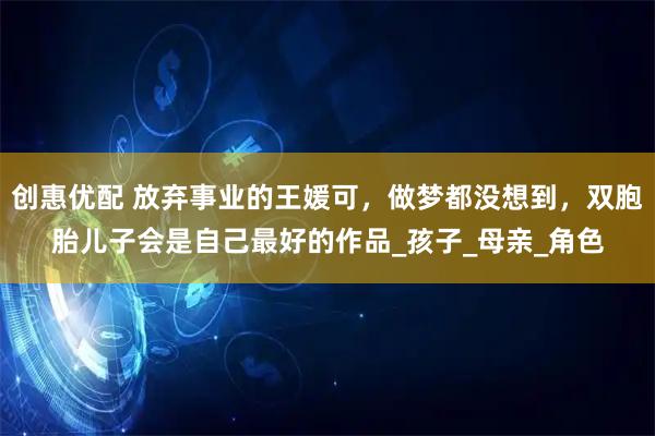 创惠优配 放弃事业的王媛可，做梦都没想到，双胞胎儿子会是自己最好的作品_孩子_母亲_角色