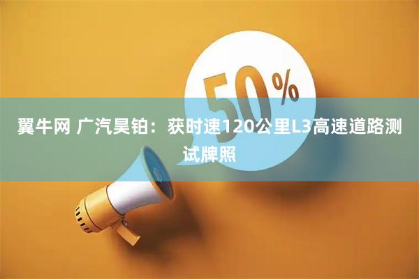 翼牛网 广汽昊铂：获时速120公里L3高速道路测试牌照