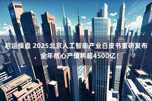 启运操盘 2025北京人工智能产业白皮书重磅发布，全年核心产值将超4500亿！