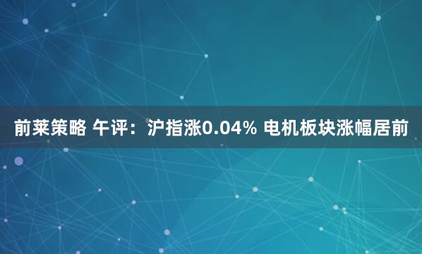 前莱策略 午评：沪指涨0.04% 电机板块涨幅居前