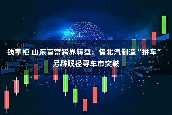 钱掌柜 山东首富跨界转型：借北汽制造“拼车” 另辟蹊径寻车市突破