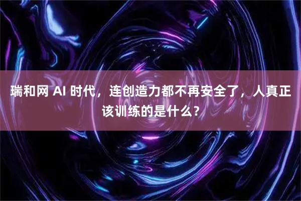 瑞和网 AI 时代，连创造力都不再安全了，人真正该训练的是什么？