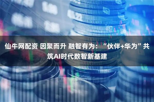 仙牛网配资 因聚而升 融智有为：“伙伴+华为”共筑AI时代数智新基建