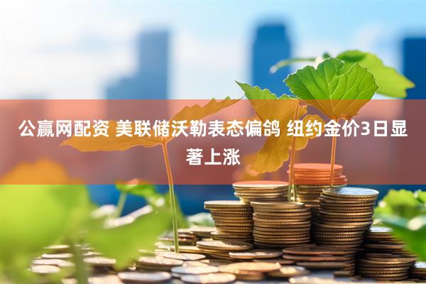 公赢网配资 美联储沃勒表态偏鸽 纽约金价3日显著上涨